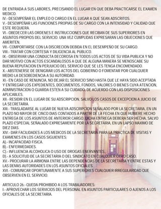 DE ENTRADA A SUS LABORES, PRECISANDO EL LUGAR EN QUE DEBA PRACTICARSE EL EXAMEN
MEDICO.
IV.- DESEMPEÑAR EL EMPLEO O CARGO EN EL LUGAR A QUE SEAN ADSCRITOS.
V.- DESEMPEÑAR LAS FUNCIONES PROPIAS DE SU CARGO CON LA INTENSIDAD Y CALIDAD QUE
ESTE REQUIERA.
VI.- OBEDECER LAS ORDENES E INSTRUCCIONES QUE RECIBAN DE SUS SUPERIORES EN
ASUNTOS PROPIOS DEL SERVICIO. UNA VEZ CUMPLIDAS EXPRESARAN LAS OBJECIONES QUE
AMERITEN.
VII.- COMPORTARSE CON LA DISCRECION DEBIDA EN EL DESEMPEÑO DE SU CARGO.
VIII.- TRATAR CON CORTESIA Y DILIGENCIA AL PUBLICO.
IX.- OBSERVAR UNA CONDUCTA DECOROSA EN TODOS LOS ACTOS DE SU VIDA PUBLICA Y NO
DAR MOTIVO CON ACTOS ESCANDALOSOS A QUE DE ALGUNA MANERA SE MENOSCABE SU
BUENA REPUTACION EN PERJUICIO DEL SERVICIO QUE SE LES TENGA ENCOMENDADO.
X.- ABSTENERSE DE DENIGRAR LOS ACTOS DEL GOBIERNO O FOMENTAR POR CUALQUIER
MEDIO LA DESOBEDIENCIA A SU AUTORIDAD.
XI.- EN CASO DE RENUNCIA, NO DEJAR EL SERVICIO SINO HASTA QUE LE HAYA SIDO ACEPTADA
Y ENTREGAR LOS EXPEDIENTES, DOCUMENTOS, FONDOS, VALORES O BIENES CUYA ATENCION,
ADMINISTRACION O GUARDA ESTEN A SU CUIDADO, DE ACUERDO CON LAS DISPOSICIONES
APLICABLES.
XII.- RESIDIR EN EL LUGAR DE SU ADSCRIPCION, SALVO LOS CASOS DE EXCEPCION A JUICIO DE
LA SECRETARIA.
XIII.- TRASLADARSE AL LUGAR DE NUEVA ADSCRIPCION SEÑALADO POR LA SECRETARIA, EN UN
PLAZO NO MAYOR DE CINCO DIAS CONTADOS A PARTIR DE LA FECHA EN QUE HUBIERE HECHO
ENTREGA DE LOS ASUNTOS DE ANTERIOR CARGO. DICHA ENTREGA DEBERA SER HECHA, SALVO
PLAZO ESPECIAL SEÑALADO EXPRESAMENTE POR LA SECRETARIA, EN UN LAPSO MAXIMO DE
DIEZ DIAS.
XIV.- DAR FACILIDADES A LOS MEDICOS DE LA SECRETARIA PARA LA PRACTICA DE VISITAS Y
EXAMENES EN LOS CASOS SIGUIENTES:
A).- INCAPACIDAD FISICA.
B).- ENFERMEDADES.
C).- INFLUENCIA ALCOHOLICA O USO DE DROGAS ENERVANTES.
D).- A SOLICITUD DE LA SECRETARIA O DEL SINDICATO EN CUALQUIER OTRO CASO.
XV.- PROCURAR LA ARMONIA ENTRE LAS DEPENDENCIAS DE LA SECRETARIA Y ENTRE ESTAS Y
LAS DEMAS AUTORIDADES EN LOS ASUNTOS OFICIALES.
XVI.- COMUNICAR OPORTUNAMENTE A SUS SUPERIORES CUALQUIER IRREGULARIDAD QUE
OBSERVEN EN EL SERVICIO.

ARTICULO 26.- QUEDA PROHIBIDO A LOS TRABAJADORES:
I.- APROVECHAR LOS SERVICIOS DEL PERSONAL EN ASUNTOS PARTICULARES O AJENOS A LOS
OFICIALES DE LA SECRETARIA.
 