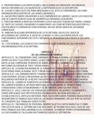 II.- PROPORCIONAR A LOS PARTICULARES, SIN LA DEBIDA AUTORIZACION, DOCUMENTOS,
DATOS O INFORMES DE LOS ASUNTOS DE LA DEPENDENCIA DE SU ADSCRIPCION.
III.- LLEVAR A CABO COLECTAS PARA OBSEQUIAR A LOS JEFES O COMPAÑEROS, ASI COMO
ORGANIZAR RIFAS DENTRO DE LAS HORAS LABORABLES.
IV.- HACER PRESTAMOS CON INTERES A SUS COMPAÑEROS DE LABORES, SALVO LOS CASOS EN
QUE SE CONSTITUYAN EN CAJAS DE AHORROS AUTORIZADAS LEGALMENTE.
V.- PRESTAR DINERO A REDITOS A PERSONAS CUYOS SUELDOS TENGAN QUE PARAR, CUANDO
SE TRATE DE CAJEROS, PAGADORES O HABILITADOS; ASI COMO RETENER SUELDOS POR SI O
POR ENCARGO O COMISION DE OTRA PERSONA, SIN QUE MEDIE ORDEN DE AUTORIDAD
COMPETENTE.
VI.- HABITAR EN ALGUNA DEPENDENCIA DE LA SECRETARIA, SALVO LOS CASOS DE
NECESIDADES DEL SERVICIO, A JUICIO DE LA MISMA, O CON LA AUTORIZACION DE LOS
FUNCIONARIOS SUPERIORES DE ESTA Y MEDIANTE LA REMUNERACION O RENTA A QUE HAYA
LUGAR.
VII.- Y EN GENERAL, EJECUTAR ACTOS CONTRARIOS AL DESEMPEÑO DE LAS FUNCIONES
ENCOMENDADAS POR LA SECRETARIA.

                                      CAPITULO V
                             DE LAS JORNADAS DE TRABAJO
ARTICULO 27.- SE CONSIDERAN COMO JORNADAS DE TRABAJO DIURNA, LA COMPRENDIDA
ENTRE LAS SEIS Y LAS VEINTE HORAS; LA NOCTURNA DE LAS VEINTE A LAS SEIS HORAS, Y
MIXTA LA QUE COMPRENDE PERIODOS DE AMBAS JORNADAS, SIEMPRE QUE EL PERIODO
NOCTURNO SEA MENOR DE TRES Y MEDIA HORAS.
ARTICULO 28.- LA DURACION MAXIMA DE LA JORNADA DE TRABAJO NO PODRA EXCEDER DE
OCHO HORAS PARA LA DIURNA; SIETE Y MEDIA PARA LA MIXTA Y SIETE PARA LA NOCTURNA.
ARTICULO 29.- LAS JORNADAS MIXTA Y DIURNA PODRAN SER TRABAJADAS EN FORMA CONTINUA
O DISCONTINUA, SEGUN LO REQUIERAN LAS NECESIDADES DEL SERVICIO O LO DISPONGA EL
REGLAMENTO INTERIOR DE LA RESPECTIVA DEPENDENCIA. LA NOCTURNA SERA CONTINUA.
ARTICULO 30.- CUANDO SE AUMENTEN LAS HORAS DE LA JORNADA MAXIMA, EXCEPCION HECHA
DEL AUMENTO DEBIDO AL RETRASO IMPUTABLE AL TRABAJADOR, EL TRABAJO SERA
CONSIDERADO COMO EXTRAORDINARIO Y SE RETRIBUIRA COMO SALARIO DOBLE.
ARTICULO 31.- EN EL CASO DE LOS CONSERJES, PORTEROS, VELADORES, GUARDIANES Y
OTROS EMPLEADOS QUE PRESTEN SERVICIOS ANALOGOS, NO SERA APLICABLE LO
ESTABLECIDO EN EL ARTICULO ANTERIOR, PUES TALES EMPLEADOS TENDRAN OBLIGACION DE
DESEMPEÑAR SU TRABAJO AUN FUERA DE LAS HORAS ORDINARIAS, SIN QUE POR TAL MOTIVO
SE CONSIDERE QUE TRABAJAN TIEMPO EXTRA.
ARTICULO 32.- TRATANDOSE DE PERSONAL OBRERO SUJETO A CUOTA DIARIA FIJA Y COBRE
POR LISTA DE RAYA, EL SEPTIMO DIA O DE DESCANSO, SE PAGARA SOLO EN EL CASO DE QUE
HAYA TRABAJO SEIS DIAS LABORABLES DE LA SEMANA. SI HUBIERA TIEMPO EXTRAORDINARIO,
LA CUOTA DIARIA SE CALCULARA SIN TOMAR EN CUENTA EL SEPTIMO DIA.
 