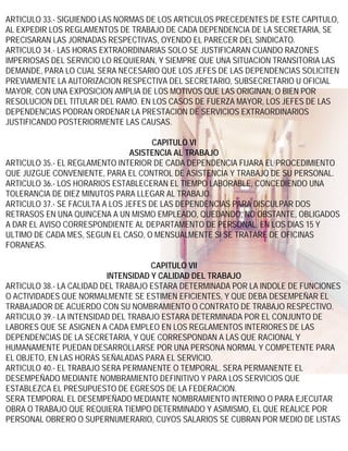 ARTICULO 33.- SIGUIENDO LAS NORMAS DE LOS ARTICULOS PRECEDENTES DE ESTE CAPITULO,
AL EXPEDIR LOS REGLAMENTOS DE TRABAJO DE CADA DEPENDENCIA DE LA SECRETARIA, SE
PRECISARAN LAS JORNADAS RESPECTIVAS, OYENDO EL PARECER DEL SINDICATO.
ARTICULO 34.- LAS HORAS EXTRAORDINARIAS SOLO SE JUSTIFICARAN CUANDO RAZONES
IMPERIOSAS DEL SERVICIO LO REQUIERAN, Y SIEMPRE QUE UNA SITUACION TRANSITORIA LAS
DEMANDE, PARA LO CUAL SERA NECESARIO QUE LOS JEFES DE LAS DEPENDENCIAS SOLICITEN
PREVIAMENTE LA AUTORIZACION RESPECTIVA DEL SECRETARIO, SUBSECRETARIO U OFICIAL
MAYOR, CON UNA EXPOSICION AMPLIA DE LOS MOTIVOS QUE LAS ORIGINAN, O BIEN POR
RESOLUCION DEL TITULAR DEL RAMO. EN LOS CASOS DE FUERZA MAYOR, LOS JEFES DE LAS
DEPENDENCIAS PODRAN ORDENAR LA PRESTACION DE SERVICIOS EXTRAORDINARIOS
JUSTIFICANDO POSTERIORMENTE LAS CAUSAS.

                                      CAPITULO VI
                                ASISTENCIA AL TRABAJO
ARTICULO 35.- EL REGLAMENTO INTERIOR DE CADA DEPENDENCIA FIJARA EL PROCEDIMIENTO
QUE JUZGUE CONVENIENTE, PARA EL CONTROL DE ASISTENCIA Y TRABAJO DE SU PERSONAL.
ARTICULO 36.- LOS HORARIOS ESTABLECERAN EL TIEMPO LABORABLE, CONCEDIENDO UNA
TOLERANCIA DE DIEZ MINUTOS PARA LLEGAR AL TRABAJO.
ARTICULO 37.- SE FACULTA A LOS JEFES DE LAS DEPENDENCIAS PARA DISCULPAR DOS
RETRASOS EN UNA QUINCENA A UN MISMO EMPLEADO, QUEDANDO, NO OBSTANTE, OBLIGADOS
A DAR EL AVISO CORRESPONDIENTE AL DEPARTAMENTO DE PERSONAL, EN LOS DIAS 15 Y
ULTIMO DE CADA MES, SEGUN EL CASO, O MENSUALMENTE SI SE TRATARE DE OFICINAS
FORANEAS.

                                     CAPITULO VII
                          INTENSIDAD Y CALIDAD DEL TRABAJO
ARTICULO 38.- LA CALIDAD DEL TRABAJO ESTARA DETERMINADA POR LA INDOLE DE FUNCIONES
O ACTIVIDADES QUE NORMALMENTE SE ESTIMEN EFICIENTES, Y QUE DEBA DESEMPEÑAR EL
TRABAJADOR DE ACUERDO CON SU NOMBRAMIENTO O CONTRATO DE TRABAJO RESPECTIVO.
ARTICULO 39.- LA INTENSIDAD DEL TRABAJO ESTARA DETERMINADA POR EL CONJUNTO DE
LABORES QUE SE ASIGNEN A CADA EMPLEO EN LOS REGLAMENTOS INTERIORES DE LAS
DEPENDENCIAS DE LA SECRETARIA, Y QUE CORRESPONDAN A LAS QUE RACIONAL Y
HUMANAMENTE PUEDAN DESARROLLARSE POR UNA PERSONA NORMAL Y COMPETENTE PARA
EL OBJETO, EN LAS HORAS SEÑALADAS PARA EL SERVICIO.
ARTICULO 40.- EL TRABAJO SERA PERMANENTE O TEMPORAL. SERA PERMANENTE EL
DESEMPEÑADO MEDIANTE NOMBRAMIENTO DEFINITIVO Y PARA LOS SERVICIOS QUE
ESTABLEZCA EL PRESUPUESTO DE EGRESOS DE LA FEDERACION.
SERA TEMPORAL EL DESEMPEÑADO MEDIANTE NOMBRAMIENTO INTERINO O PARA EJECUTAR
OBRA O TRABAJO QUE REQUIERA TIEMPO DETERMINADO Y ASIMISMO, EL QUE REALICE POR
PERSONAL OBRERO O SUPERNUMERARIO, CUYOS SALARIOS SE CUBRAN POR MEDIO DE LISTAS
 