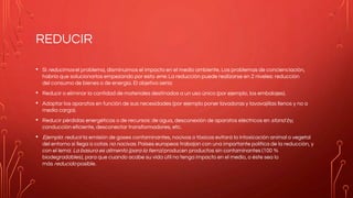 REDUCIR
• Si reducimos el problema, disminuimos el impacto en el medio ambiente. Los problemas de concienciación,
habría que solucionarlos empezando por esta erre. La reducción puede realizarse en 2 niveles: reducción
del consumo de bienes o de energia. El objetivo sería:
• Reducir o eliminar la cantidad de materiales destinados a un uso único (por ejemplo, los embalajes).
• Adaptar los aparatos en función de sus necesidades (por ejemplo poner lavadoras y lavavajillas llenos y no a
media carga).
• Reducir pérdidas energéticas o de recursos: de agua, desconexión de aparatos eléctricos en stand by,
conducción eficiente, desconectar transformadores, etc.
• Ejemplo: reducir la emisión de gases contaminantes, nocivos o tóxicos evitará la intoxicación animal o vegetal
del entorno si llega a cotas no nocivas. Países europeos trabajan con una importante política de la reducción, y
con el lema: La basura es alimento (para la tierra) producen productos sin contaminantes (100 %
biodegradables), para que cuando acabe su vida útil no tenga impacto en el medio, o éste sea lo
más reducido posible.
 