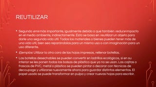 REUTILIZAR
• Segunda erre más importante, igualmente debido a que también reduce impacto
en el medio ambiente, indirectamente. Ésta se basa en reutilizar un objeto para
darle una segunda vida útil. Todos los materiales o bienes pueden tener más de
una vida útil, bien sea reparándolos para un mismo uso o con imaginación para un
uso diferente.
• Ejemplos: Utilizar la otra cara de las hojas impresas, rellenar botellas.
• Las botellas desechables se pueden convertir en ladrillos ecológicos, si en su
interior se les ponen todas las bolsas de plástico que ya no se usan. Las cajitas o
frascos de PVC, metal o plástico se pueden pintar o decorar con técnicas de
decoupage y utilizarse nuevamente ahora para guardar distintos elementos. El
papel usado se puede transformar en pulpa y crear nuevas hojas para escribir.
 