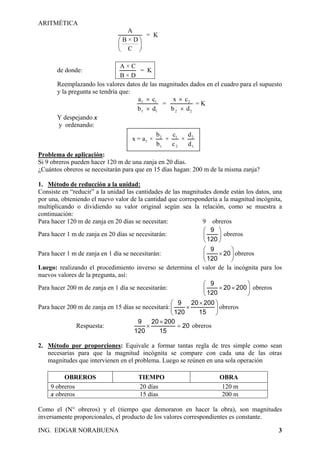 ARITMÉTICA
ING. EDGAR NORABUENA 3
A
= K
B × D
C
⎛ ⎞
⎜ ⎟
⎝ ⎠
de donde:
A × C
= K
B × D
Reemplazando los valores datos de las magnitudes dados en el cuadro para el supuesto
y la pregunta se tendría que:
1 1 2
1 1 2 2
a c x c
= = K
b d b d
× ×
× ×
Y despejando x
y ordenando:
2 1
1
1 2
2
1
b c d
x = a × × ×
b c d
Problema de aplicación:
Si 9 obreros pueden hacer 120 m de una zanja en 20 días.
¿Cuántos obreros se necesitarán para que en 15 días hagan: 200 m de la misma zanja?
1. Método de reducción a la unidad:
Consiste en “reducir” a la unidad las cantidades de las magnitudes donde están los datos, una
por una, obteniendo el nuevo valor de la cantidad que correspondería a la magnitud incógnita,
multiplicando o dividiendo su valor original según sea la relación, como se muestra a
continuación:
Para hacer 120 m de zanja en 20 días se necesitan: 9 obreros
Para hacer 1 m de zanja en 20 días se necesitarán:
9
120
⎛
⎜
⎝ ⎠
⎞
⎟ obreros
Para hacer 1 m de zanja en 1 día se necesitarán:
9
20
120
⎛ ⎞
×⎜ ⎟
⎝ ⎠
obreros
Luego: realizando el procedimiento inverso se determina el valor de la incógnita para los
nuevos valores de la pregunta, así:
Para hacer 200 m de zanja en 1 día se necesitarán:
9
20 200
120
⎛ ⎞
× ×⎜ ⎟
⎝ ⎠
obreros
Para hacer 200 m de zanja en 15 días se necesitará:
9 20 200
120 15
×⎛ ⎞
×⎜ ⎟
⎝ ⎠
obreros
Respuesta:
9 20 200
20
120 15
×
× = obreros
2. Método por proporciones: Equivale a formar tantas regla de tres simple como sean
necesarias para que la magnitud incógnita se compare con cada una de las otras
magnitudes que intervienen en el problema. Luego se reúnen en una sola operación
OBREROS TIEMPO OBRA
9 obreros 20 días 120 m
x obreros 15 días 200 m
Como el (N° obreros) y el (tiempo que demoraron en hacer la obra), son magnitudes
inversamente proporcionales, el producto de los valores correspondientes es constante.
 
