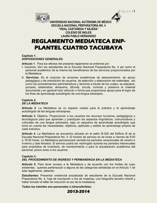 P á g i n a | 1
UNIVERSIDAD NACIONAL AUTÓNOMA DE MÉXICO
ESCUELA NACIONAL PREPARATORIA NO. 4
“VIDAL CASTAÑEDA Y NÁJERA”
COLEGIO DE INGLES
LAURA PABLO HERNANDEZ
2013-2014
REGLAMENTO MEDIATECA ENP-
PLANTEL CUATRO TACUBAYA
Capítulo 1.
DISPOSICIONES GENERALES.
Artículo 1. Para los efectos del presente reglamento se entiende por:
I. Usuarios: Son los estudiantes de la Escuela Nacional Preparatoria No. 4 así como el
personal académico de la misma los beneficiarios de los servicios proporcionados por
la Mediateca.
II. Servicios. Es el conjunto de acciones académicas de asesoramiento, de apoyo
pedagógico y de orientación de usuarios, de selección y elaboración de materiales; así
como los procedimientos administrativos y técnicos a través de los cuales, se adquiere,
procesa, sistematiza, almacena, difunde, circula, controla y preserva el material
documental y en general todo vehículo o forma que proporcione apoyo para el logro de
los fines de aprendizaje autodirigido de una lengua extranjera.
Capítulo 2.
DE LA MEDIATECA
Artículo 2. La Mediateca es un espacio creado para la práctica y el aprendizaje
autodirigido de las lenguas extranjeras.
Artículo 3. Objetivo. Proporcionar a los usuarios los recursos humanos, pedagógicos y
tecnológicos para que aprendan y practiquen los aspectos lingüísticos, comunicativos y
culturales de una lengua extranjera, bajo un esquema de aprendizaje autodirigido que
toma en cuenta las necesidades, objetivos, aptitudes y estilos de aprendizaje propios de
cada individuo.
Artículo 4. La Mediateca se encuentra ubicada en el salón B-320 del Edificio B de la
Escuela Nacional Preparatoria No. 4. El horario de servicio es de lunes a viernes de 9:00
a 19:30 horas. La Mediateca permanecerá cerrada los períodos vacacionales de verano e
invierno y días feriados. El servicio podrá ser restringido durante los períodos interanuales
para propósitos de inventario, de mantenimiento o para la actualización académica del
personal, previo aviso a los usuarios.
Capítulo 3.
DEL PROCEDIMIENTO DE INGRESO Y PERMANENCIA EN LA MEDIATECA
Artículo 5. Para tener acceso a la Mediateca y de acuerdo con los límites de cupo
existentes, quienes pertenezcan a alguna de las categorías señaladas en el Artículo 1 de
este reglamento, deberán:
Estudiantes: Presentar credencial actualizada de estudiante de la Escuela Nacional
Preparatoria No. 4, hoja de inscripción o tira de materias; una fotografía tamaño infantil y
haber tomado el taller de inducción al uso de la mediateca.
Todos los trámites son personales e intransferibles.
 