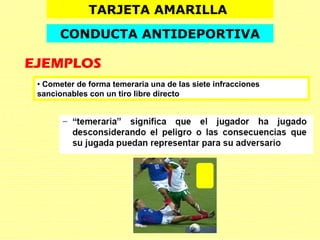 TARJETA AMARILLA
CONDUCTA ANTIDEPORTIVA
EJEMPLOS
• Cometer de forma temeraria una de las siete infracciones
sancionables con un tiro libre directo
 