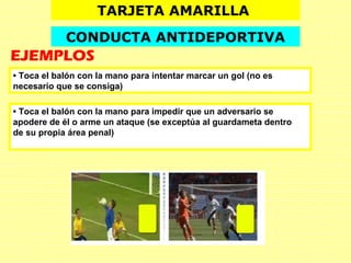 TARJETA AMARILLA
CONDUCTA ANTIDEPORTIVA
EJEMPLOS
• Toca el balón con la mano para impedir que un adversario se
apodere de él o arme un ataque (se exceptúa al guardameta dentro
de su propia área penal)
• Toca el balón con la mano para intentar marcar un gol (no es
necesario que se consiga)
 