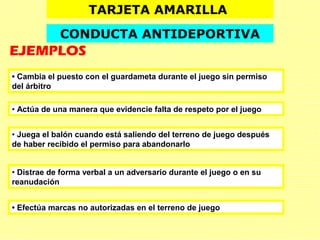 • Juega el balón cuando está saliendo del terreno de juego después
de haber recibido el permiso para abandonarlo
• Actúa de una manera que evidencie falta de respeto por el juego
• Distrae de forma verbal a un adversario durante el juego o en su
reanudación
• Cambia el puesto con el guardameta durante el juego sin permiso
del árbitro
TARJETA AMARILLA
CONDUCTA ANTIDEPORTIVA
EJEMPLOS
• Efectúa marcas no autorizadas en el terreno de juego
 
