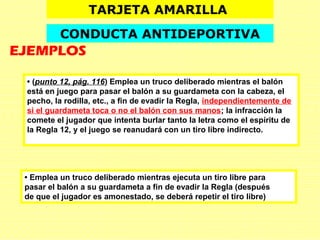 • (punto 12, pág. 116) Emplea un truco deliberado mientras el balón
está en juego para pasar el balón a su guardameta con la cabeza, el
pecho, la rodilla, etc., a fin de evadir la Regla, independientemente de
si el guardameta toca o no el balón con sus manos; la infracción la
comete el jugador que intenta burlar tanto la letra como el espíritu de
la Regla 12, y el juego se reanudará con un tiro libre indirecto.
• Emplea un truco deliberado mientras ejecuta un tiro libre para
pasar el balón a su guardameta a fin de evadir la Regla (después
de que el jugador es amonestado, se deberá repetir el tiro libre)
TARJETA AMARILLA
CONDUCTA ANTIDEPORTIVA
EJEMPLOS
 