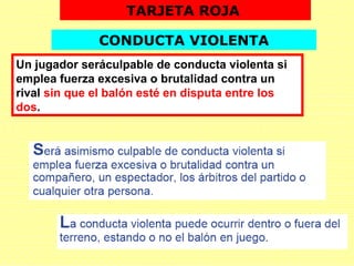 Un jugador seráculpable de conducta violenta si
emplea fuerza excesiva o brutalidad contra un
rival sin que el balón esté en disputa entre los
dos.
TARJETA ROJA
CONDUCTA VIOLENTA
 