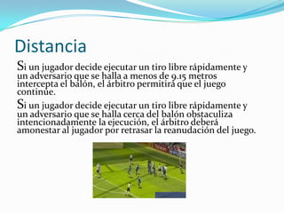 Distancia
Si un jugador decide ejecutar un tiro libre rápidamente y
un adversario que se halla a menos de 9.15 metros
intercepta el balón, el árbitro permitirá que el juego
continúe.
Si un jugador decide ejecutar un tiro libre rápidamente y
un adversario que se halla cerca del balón obstaculiza
intencionadamente la ejecución, el árbitro deberá
amonestar al jugador por retrasar la reanudación del juego.
 