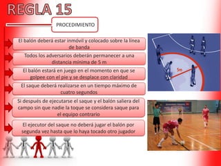 PROCEDIMIENTO
El balón deberá estar inmóvil y colocado sobre la línea
de banda
Todos los adversarios deberán permanecer a una
distancia mínima de 5 m
El saque deberá realizarse en un tiempo máximo de
cuatro segundos
El ejecutor del saque no deberá jugar el balón por
segunda vez hasta que lo haya tocado otro jugador
El balón estará en juego en el momento en que se
golpee con el pie y se desplace con claridad
Si después de ejecutarse el saque y el balón saliera del
campo sin que nadie la toque se considera saque para
el equipo contrario
 