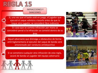 INFRACCIONES Y
SANCIONES
Si, una vez que el balón esté en juego, el jugador que
ejecutó el saque volviera a tocarlo antes de que lo
toque otro jugador, se concederá libre indirecto
En caso que se cometa infracción por mano se
concederá penal si la infracción se cometió dentro de su
área
Aquel adversario que distraiga u obstaculice de forma
antirreglamentaria al ejecutor del saque de banda será
amonestado por conducta antideportiva
Si se cometiera cualquier otra infracción de esta regla,
sacará de banda un jugador del equipo adversario
 