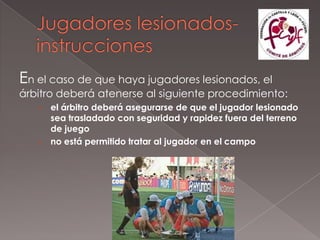 En el caso de que haya jugadores lesionados, el
árbitro deberá atenerse al siguiente procedimiento:
   › el árbitro deberá asegurarse de que el jugador lesionado
     sea trasladado con seguridad y rapidez fuera del terreno
     de juego
   › no está permitido tratar al jugador en el campo
 