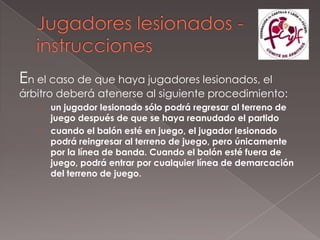 En el caso de que haya jugadores lesionados, el
árbitro deberá atenerse al siguiente procedimiento:
   › un jugador lesionado sólo podrá regresar al terreno de
     juego después de que se haya reanudado el partido
   › cuando el balón esté en juego, el jugador lesionado
     podrá reingresar al terreno de juego, pero únicamente
     por la línea de banda. Cuando el balón esté fuera de
     juego, podrá entrar por cualquier línea de demarcación
     del terreno de juego.
 