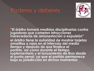    “El árbitro tomará medidas disciplinarias contra
    jugadores que cometen infracciones
    merecedoras de amonestación o expulsión”
   el árbitro tiene la autoridad de mostrar tarjetas
    amarillas o rojas en el intervalo del medio
    tiempo y después de que finalice el
    partido, así como durante el tiempo
    suplementario y el lanzamiento de tiros desde
    el punto penal, ya que el partido permanece
    bajo su jurisdicción en dichos momentos
 