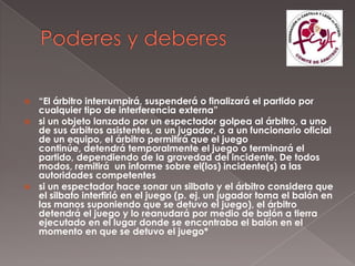  “El árbitro interrumpirá, suspenderá o finalizará el partido por
  cualquier tipo de interferencia externa”
 si un objeto lanzado por un espectador golpea al árbitro, a uno
  de sus árbitros asistentes, a un jugador, o a un funcionario oficial
  de un equipo, el árbitro permitirá que el juego
  continúe, detendrá temporalmente el juego o terminará el
  partido, dependiendo de la gravedad del incidente. De todos
  modos, remitirá un informe sobre el(los) incidente(s) a las
  autoridades competentes
 si un espectador hace sonar un silbato y el árbitro considera que
  el silbato interfirió en el juego (p. ej. un jugador toma el balón en
  las manos suponiendo que se detuvo el juego), el árbitro
  detendrá el juego y lo reanudará por medio de balón a tierra
  ejecutado en el lugar donde se encontraba el balón en el
  momento en que se detuvo el juego*
 