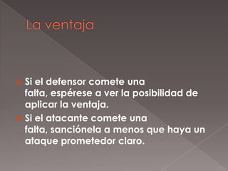  Si el defensor comete una
  falta, espérese a ver la posibilidad de
  aplicar la ventaja.
 Si el atacante comete una
  falta, sanciónela a menos que haya un
  ataque prometedor claro.
 