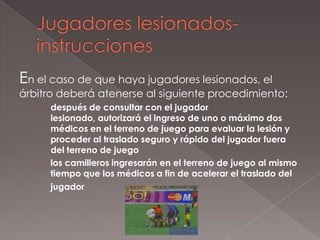 En el caso de que haya jugadores lesionados, el
árbitro deberá atenerse al siguiente procedimiento:
   › después de consultar con el jugador
     lesionado, autorizará el ingreso de uno o máximo dos
     médicos en el terreno de juego para evaluar la lesión y
     proceder al traslado seguro y rápido del jugador fuera
     del terreno de juego
   › los camilleros ingresarán en el terreno de juego al mismo
     tiempo que los médicos a fin de acelerar el traslado del
     jugador
 