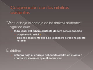 “Actuar bajo el consejo de los árbitros asistentes”
  significa que:
   › toda señal del árbitro asistente deberá ser reconocida
       aceptando la señal o
       pidiendo al asistente que baje la bandera porque no acepta
        la señal



El árbitro:
   › actuará bajo el consejo del cuarto árbitro en cuanto a
     conductas violentas que él no ha visto.
 