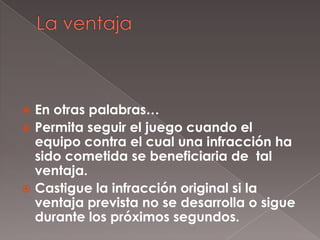 En otras palabras…
 Permita seguir el juego cuando el
  equipo contra el cual una infracción ha
  sido cometida se beneficiaria de tal
  ventaja.
 Castigue la infracción original si la
  ventaja prevista no se desarrolla o sigue
  durante los próximos segundos.
 