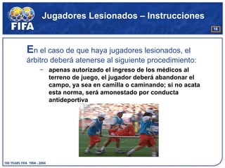 Jugadores Lesionados – Instrucciones
                                                         16




En el caso de que haya jugadores lesionados, el
árbitro deberá atenerse al siguiente procedimiento:
   − apenas autorizado el ingreso de los médicos al
     terreno de juego, el jugador deberá abandonar el
     campo, ya sea en camilla o caminando; si no acata
     esta norma, será amonestado por conducta
     antideportiva
 