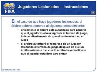 Jugadores Lesionados – Instrucciones
                                                             18




En el caso de que haya jugadores lesionados, el
árbitro deberá atenerse al siguiente procedimiento:
   − únicamente el árbitro está autorizado para permitir
     que el jugador vuelva a ingresar al terreno de juego,
     independientemente de que el balón esté o no en
     juego
   − el árbitro autorizará el reingreso de un jugador
     lesionado al terreno de juego después de que un
     árbitro asistente o el cuarto árbitro haya verificado
     que el jugador está listo para entrar
 