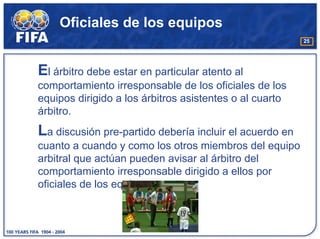 Oficiales de los equipos
                                                         25




El árbitro debe estar en particular atento al
comportamiento irresponsable de los oficiales de los
equipos dirigido a los árbitros asistentes o al cuarto
árbitro.
La discusión pre-partido debería incluir el acuerdo en
cuanto a cuando y como los otros miembros del equipo
arbitral que actúan pueden avisar al árbitro del
comportamiento irresponsable dirigido a ellos por
oficiales de los equipos.
 