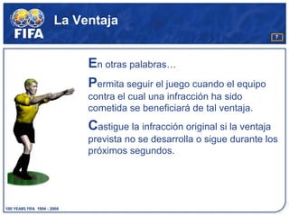 La Ventaja
                                                     7




     En otras palabras…
     Permita seguir el juego cuando el equipo
     contra el cual una infracción ha sido
     cometida se beneficiará de tal ventaja.
     Castigue la infracción original si la ventaja
     prevista no se desarrolla o sigue durante los
     próximos segundos.
 