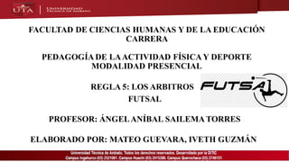 FACULTAD DE CIENCIAS HUMANAS Y DE LA EDUCACIÓN
CARRERA
PEDAGOGÍADE LAACTIVIDAD FÍSICAY DEPORTE
MODALIDAD PRESENCIAL
FUTSAL
PROFESOR: ÁNGELANÍBAL SAILEMA TORRES
ELABORADO POR: MATEO GUEVARA, IVETH GUZMÁN
REGLA 5: LOS ARBITROS
 