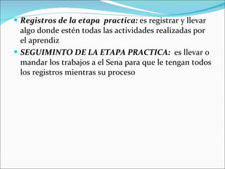 Registros de la etapa  practica:  es registrar y llevar algo donde estén todas las actividades realizadas por el aprendiz SEGUIMINTO DE LA ETAPA PRACTICA:  es llevar o mandar los trabajos a el Sena para que le tengan todos los registros mientras su proceso 