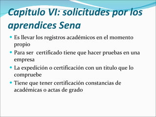 Capitulo VI: solicitudes por los aprendices Sena  Es llevar los registros académicos en el momento propio Para ser  certificado tiene que hacer pruebas en una empresa La expedición o certificación con un titulo que lo compruebe Tiene que tener certificación constancias de académicas o actas de grado 