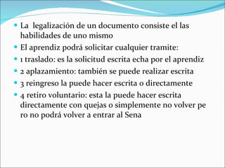 La  legalización de un documento consiste el las habilidades de uno mismo El aprendiz podrá solicitar cualquier tramite: 1 traslado: es la solicitud escrita echa por el aprendiz 2 aplazamiento: también se puede realizar escrita 3 reingreso la puede hacer escrita o directamente 4 retiro voluntario: esta la puede hacer escrita directamente con quejas o simplemente no volver pe ro no podrá volver a entrar al Sena 