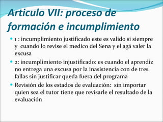 Articulo VII: proceso de formación e incumplimiento 1 : incumplimiento justificado este es valido si siempre y  cuando lo revise el medico del Sena y el agá valer la excusa  2: incumplimiento injustificado: es cuando el aprendiz no entrega una excusa por la inasistencia con de tres fallas sin justificar queda fuera del programa Revisión de los estados de evaluación:  sin importar quien sea el tutor tiene que revisarle el resultado de la evaluación  