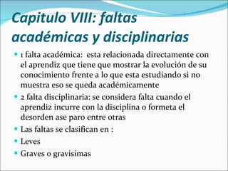 Capitulo VIII: faltas académicas y disciplinarias  1 falta académica:  esta relacionada directamente con el aprendiz que tiene que mostrar la evolución de su conocimiento frente a lo que esta estudiando si no muestra eso se queda académicamente 2 falta disciplinaria: se considera falta cuando el aprendiz incurre con la disciplina o formeta el desorden ase paro entre otras  Las faltas se clasifican en : Leves Graves o gravisimas 