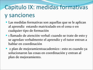 Capitulo IX: medidas formativas y sanciones Las medidas formativas son aquellas que se le aplican al aprendiz  estando matriculado en el cena o en cualquier tipo de formación 1 llamado de atención verbal: cuando se trate de esto y se agredan verbalmente el aprendiz y el tutor entran a hablar en coordinación  2 plan de mejoramientoacademico : esto es cuando ya solucionaron las cosas en coordinación y entran al plan de mejoramiento.  