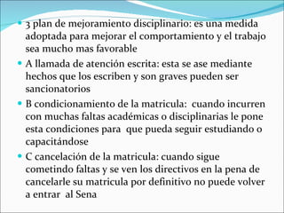 3 plan de mejoramiento disciplinario: es una medida adoptada para mejorar el comportamiento y el trabajo sea mucho mas favorable A llamada de atención escrita: esta se ase mediante hechos que los escriben y son graves pueden ser sancionatorios B condicionamiento de la matricula:  cuando incurren con muchas faltas académicas o disciplinarias le pone esta condiciones para  que pueda seguir estudiando o capacitándose C cancelación de la matricula: cuando sigue cometindo faltas y se ven los directivos en la pena de cancelarle su matricula por definitivo no puede volver a entrar  al Sena 