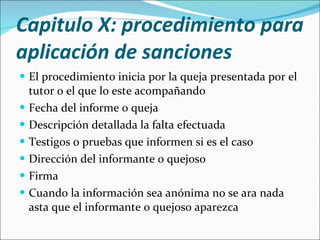 Capitulo X: procedimiento para aplicación de sanciones  El procedimiento inicia por la queja presentada por el tutor o el que lo este acompañando Fecha del informe o queja Descripción detallada la falta efectuada Testigos o pruebas que informen si es el caso Dirección del informante o quejoso Firma Cuando la información sea anónima no se ara nada asta que el informante o quejoso aparezca 