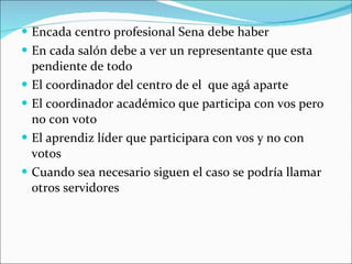 Encada centro profesional Sena debe haber En cada salón debe a ver un representante que esta pendiente de todo El coordinador del centro de el  que agá aparte El coordinador académico que participa con vos pero no con voto El aprendiz líder que participara con vos y no con votos Cuando sea necesario siguen el caso se podría llamar otros servidores 