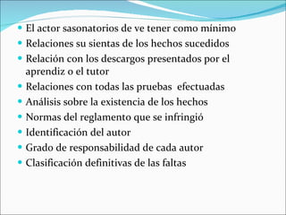 El actor sasonatorios de ve tener como mínimo Relaciones su sientas de los hechos sucedidos Relación con los descargos presentados por el aprendiz o el tutor Relaciones con todas las pruebas  efectuadas Análisis sobre la existencia de los hechos Normas del reglamento que se infringió Identificación del autor Grado de responsabilidad de cada autor Clasificación definitivas de las faltas 