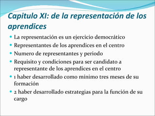 Capitulo XI: de la representación de los aprendices La representación es un ejercicio democrático Representantes de los aprendices en el centro Numero de representantes y periodo Requisito y condiciones para ser candidato a representante de los aprendices en el centro 1 haber desarrollado como mínimo tres meses de su formación 2 haber desarrollado estrategias para la función de su cargo 