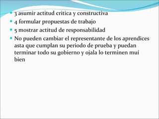 3 asumir actitud critica y constructiva 4 formular propuestas de trabajo  5 mostrar actitud de responsabilidad No pueden cambiar el representante de los aprendices asta que cumplan su periodo de prueba y puedan terminar todo su gobierno y ojala lo terminen muí bien 