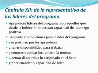 Capitulo XII: de la representativa de los lideres del programa Aprendices lideres del programa :son aquellos que desde la inducción muestran capacidad de liderazgo positivo requisito y condiciones para el líder del programa 1 se postulan por los aprendices 2 tener disponibilidad para trabajar 3 conocer y aplicar los temas o la normas 4 actuar di acurdo a lo estipulado en el Sena 5tener cualidad y capacidad de lider 