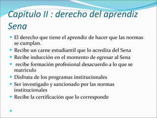 Capitulo II : derecho del aprendiz Sena  El derecho que tiene el aprendiz de hacer que las normas se cumplan. Recibe un carne estudiantil que lo acredita del Sena  Recibe inducción en el momento de egresar al Sena recibe formación profesional desacuerdo a lo que se matriculo  Disfruta de los programas institucionales  Ser investigado y sancionado por las normas institucionales Recibe la certificación que lo corresponde 