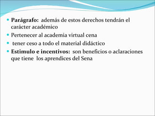 Parágrafo:  además de estos derechos tendrán el carácter académico Pertenecer al academia virtual cena  tener ceso a todo el material didáctico Estimulo e incentivos:  son beneficios o aclaraciones que tiene  los aprendices del Sena  