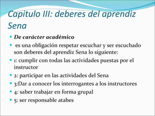 Capitulo III: deberes del aprendiz Sena  De carácter académico es una obligación respetar escuchar y ser escuchado son deberes del aprendiz Sena lo siguiente: 1: cumplir con todas las actividades puestas por el instructor 2: participar en las actividades del Sena 3:Dar a conocer los interrogantes a los instructores 4: saber trabajar en forma grupal 5: ser responsable atabes  