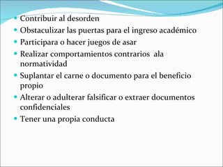 Contribuir al desorden Obstaculizar las puertas para el ingreso académico Participara o hacer juegos de asar Realizar comportamientos contrarios  ala normatividad Suplantar el carne o documento para el beneficio propio Alterar o adulterar falsificar o extraer documentos confidenciales Tener una propia conducta 