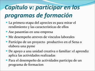 Capitulo v: participar en los programas de formación La primera etapa del aprecies es para mirar el rendimiento y las características de ellos Ase pasantías en una empresa Me desempeño atreves de vínculos laborales Participo de un proyecto  productivo en el Sena o elabora una pyme De apoyo a una unidad creativa o familiar: el aprendiz aplica las actividades realizadas Para el desempeño de actividades participa de un programa de formacion 