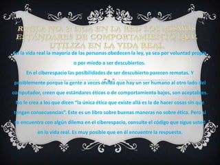En la vida real la mayoría de las personas obedecen la ley, ya sea por voluntad propia
                           o por miedo a ser descubiertos.
     En el ciberespacio las posibilidades de ser descubierto parecen remotas. Y
posiblemente porque la gente a veces olvida que hay un ser humano al otro lado del
computador, creen que estándares éticos o de comportamiento bajos, son aceptables.
 No le crea a los que dicen “la única ética que existe allá es la de hacer cosas sin que
tengan consecuencias”. Este es un libro sobre buenas maneras no sobre ética. Pero si
se encuentra con algún dilema en el ciberespacio, consulte el código que sigue usted
           en la vida real. Es muy posible que en él encuentre la respuesta.
 