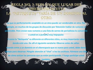 Lo que es perfectamente aceptable en un área puede ser condenable en otra. Por
 ejemplo, en muchos de los grupos de discusión por Televisión hablar de rumores es
permisible. Pero enviar esos rumores a una lista de correo de periodistas lo convertirá
                        a usted en a persona muy impopular.
  Y como la “Netiqueta” es diferente en diferentes sitios, es muy importante saber
        donde está uno. De allí el siguiente corolario: Observe antes de saltar.
 Cuando entre a un dominio en el ciberespacio que es nuevo para usted, debe darse
tiempo para observar. Póngale atención al “chat” o lea los archivos. Fórmese una idea
   de cómo actúan las personas que ya están participando. Y luego participe usted
                                       también.
 