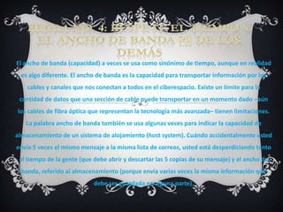 El ancho de banda (capacidad) a veces se usa como sinónimo de tiempo, aunque en realidad
 es algo diferente. El ancho de banda es la capacidad para transportar información por los
    cables y canales que nos conectan a todos en el ciberespacio. Existe un límite para la
 cantidad de datos que una sección de cable puede transportar en un momento dado –aún
los cables de fibra óptica que representan la tecnología más avanzada– tienen limitaciones.
   La palabra ancho de banda también se usa algunas veces para indicar la capacidad de
almacenamiento de un sistema de alojamiento (host system). Cuándo accidentalmente usted
envía 5 veces el mismo mensaje a la misma lista de correos, usted está desperdiciando tanto
 el tiempo de la gente (que debe abrir y descartar las 5 copias de su mensaje) y el ancho de
 banda, referido al almacenamiento (porque envía varias veces la misma información que
                            debe ser guardada en alguna parte).
 