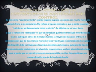 Se denomina "apasionamiento" cuando la gente expresa su opinión con mucha fuerza sin
  ponerle freno a sus emociones. Me refiero al tipo de mensaje al que la gente responde
       "cuéntenos verdaderamente como se siente". Su objetivo no es tener tacto.

o que si condena la "Netiqueta" es que se perpetúen guerras de mensajes incendiarios [5]
    –que se publiquen series de mensajes fuertes, la mayoría de las veces entre 2 ó 3
corresponsales que de ésta manera marcan el tono y destruyen la camaradería de un grupo
  de discusión. Esto es injusto con los demás miembros del grupo; y aunque este tipo de
discusiones puede inicialmente ser divertido, muy pronto se vuelven aburridas sobretodo
   para la gente que no está directamente comprometida en ellas. Esto constituye una
                      monopolización injusta del ancho de banda.
 